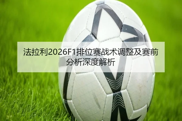 法拉利2026F1排位赛战术调整及赛前分析深度解析
