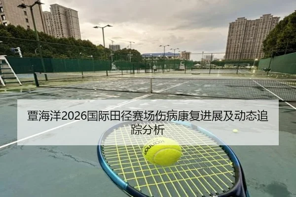 覃海洋2026国际田径赛场伤病康复进展及动态追踪分析