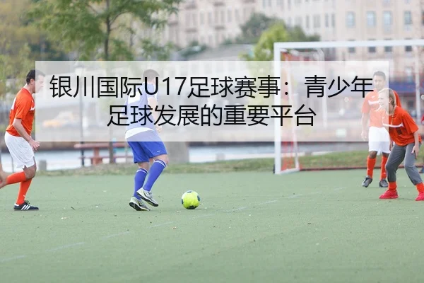 银川国际U17足球赛事：青少年足球发展的重要平台